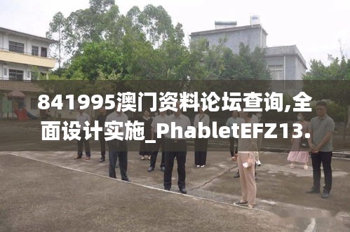 841995澳门资料论坛查询,全面设计实施_PhabletEFZ13.73