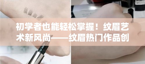 纹眉艺术新风尚，初学者纹眉创作指南与热门作品展示（附详细步骤教程）