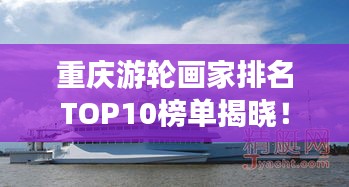 重庆游轮画家排名TOP10榜单揭晓！