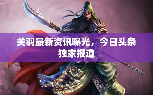 关羽最新资讯曝光，今日头条独家报道