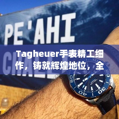 Tagheuer手表精工细作，铸就辉煌地位，全球排名显赫