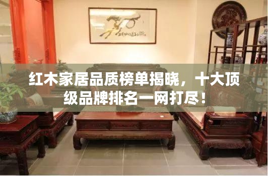 红木家居品质榜单揭晓，十大顶级品牌排名一网打尽！